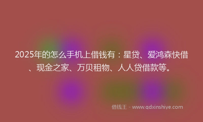 2025年的怎么手机上借钱有：星贷、爱鸿森快借、现金之家、万贝租物、人人贷借款等。