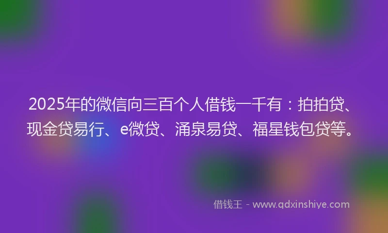 2025年的微信向三百个人借钱一千有：拍拍贷、现金贷易行、e微贷、涌泉易贷、福星钱包贷等。
