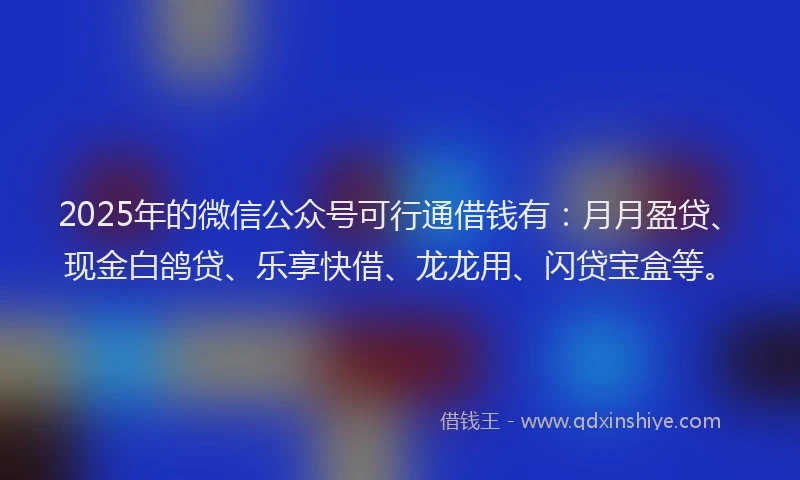 2025年的微信公众号可行通借钱有：月月盈贷、现金白鸽贷、乐享快借、龙龙用、闪贷宝盒等。