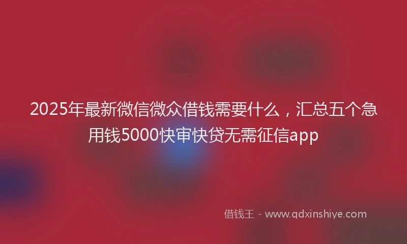 2025年最新微信微众借钱需要什么，汇总五个急用钱5000快审快贷无需征信app