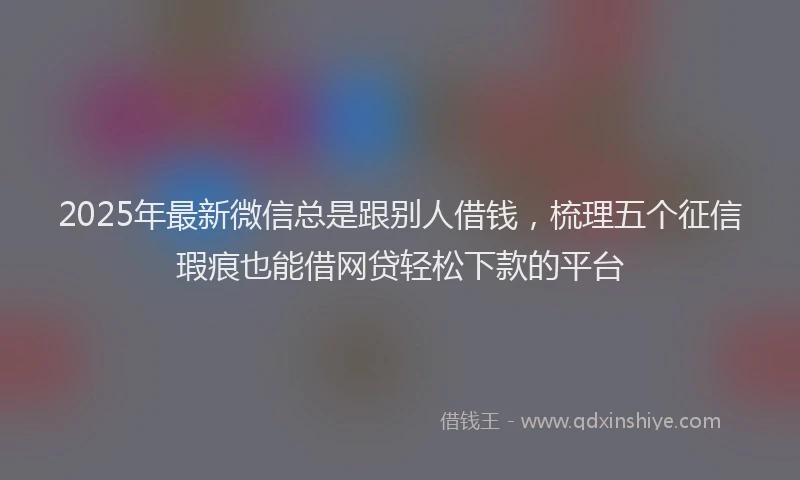 2025年最新微信总是跟别人借钱，梳理五个征信瑕疵也能借网贷轻松下款的平台