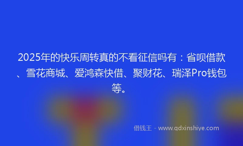 2025年的快乐周转真的不看征信吗有：省呗借款、雪花商城、爱鸿森快借、聚财花、瑞泽Pro钱包等。