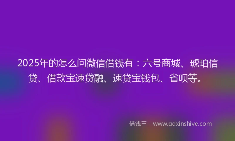 2025年的怎么问微信借钱有：六号商城、琥珀信贷、借款宝速贷融、速贷宝钱包、省呗等。