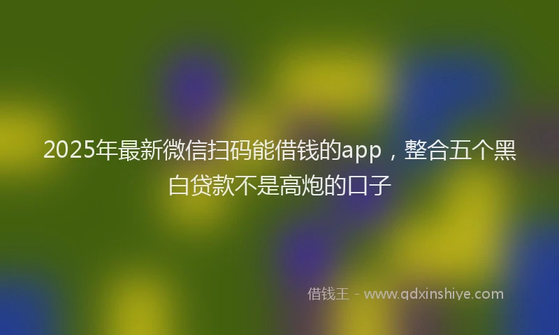 2025年最新微信扫码能借钱的app，整合五个黑白贷款不是高炮的口子