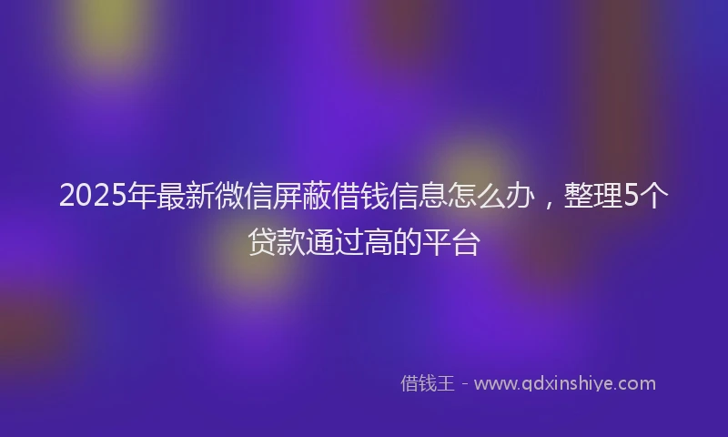 2025年最新微信屏蔽借钱信息怎么办，整理5个贷款通过高的平台