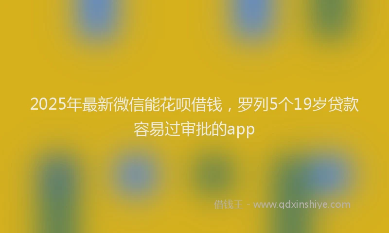 2025年最新微信能花呗借钱，罗列5个19岁贷款容易过审批的app