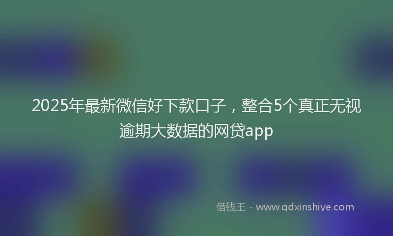 2025年最新微信好下款口子，整合5个真正无视逾期大数据的网贷app