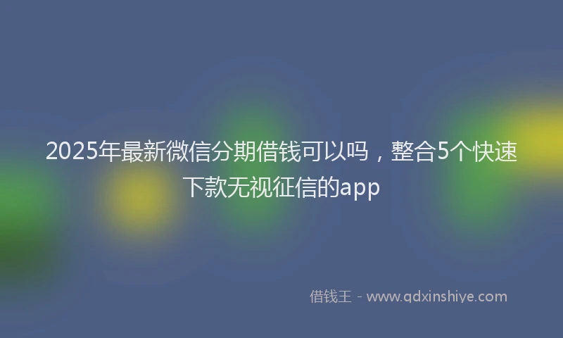 2025年最新微信分期借钱可以吗，整合5个快速下款无视征信的app