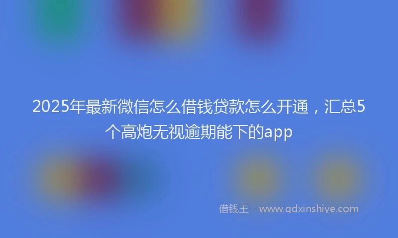 2025年最新微信怎么借钱贷款怎么开通，汇总5个高炮无视逾期能下的app