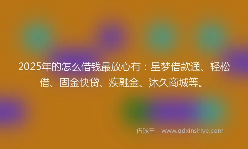 2025年的怎么借钱最放心有：星梦借款通、轻松借、固金快贷、疾融金、沐久商城等。