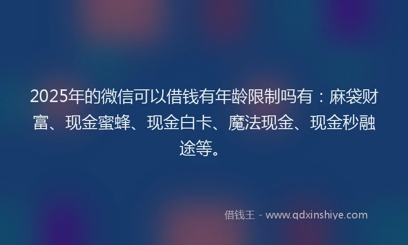 2025年的微信可以借钱有年龄限制吗有：麻袋财富、现金蜜蜂、现金白卡、魔法现金、现金秒融途等。