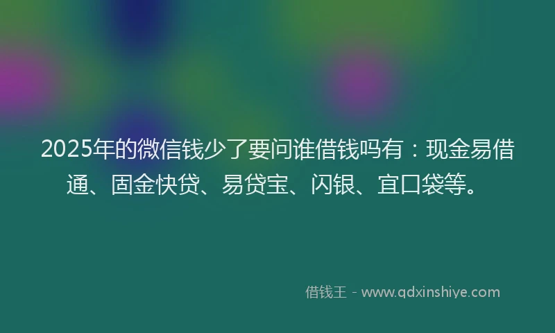 2025年的微信钱少了要问谁借钱吗有：现金易借通、固金快贷、易贷宝、闪银、宜口袋等。