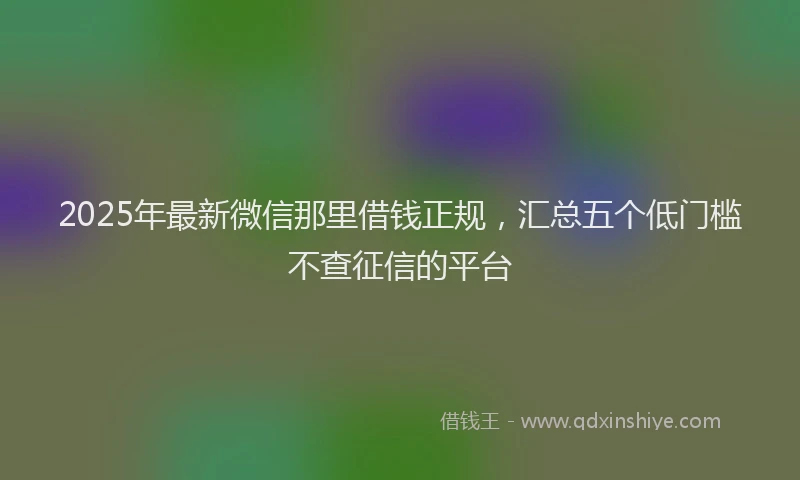 2025年最新微信那里借钱正规，汇总五个低门槛不查征信的平台