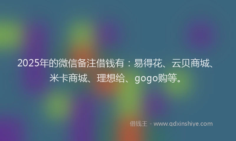 2025年的微信备注借钱有：易得花、云贝商城、米卡商城、理想给、gogo购等。