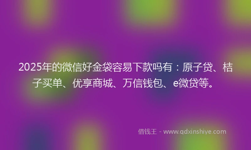 2025年的微信好金袋容易下款吗有：原子贷、桔子买单、优享商城、万信钱包、e微贷等。
