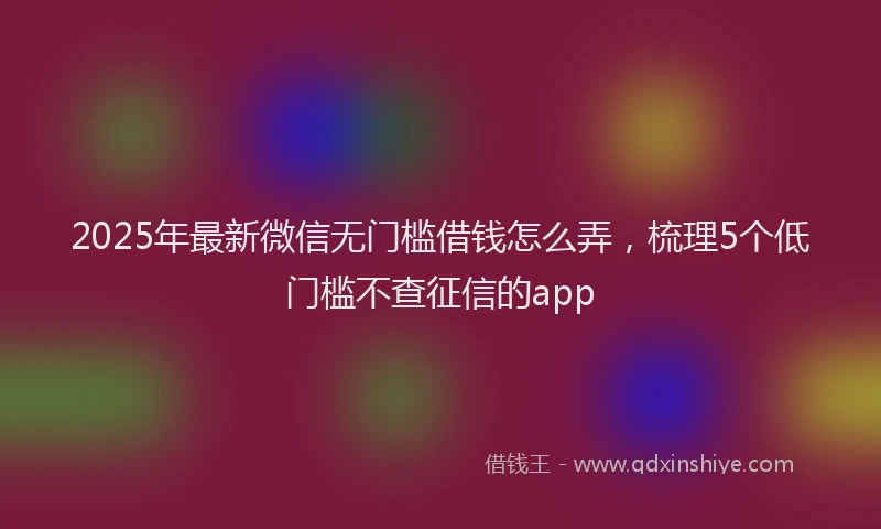 2025年最新微信无门槛借钱怎么弄，梳理5个低门槛不查征信的app