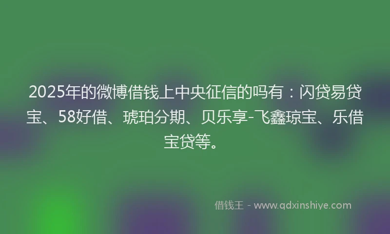 2025年的微博借钱上中央征信的吗有：闪贷易贷宝、58好借、琥珀分期、贝乐享-飞鑫琼宝、乐借宝贷等。