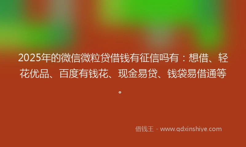2025年的微信微粒贷借钱有征信吗有：想借、轻花优品、百度有钱花、现金易贷、钱袋易借通等。