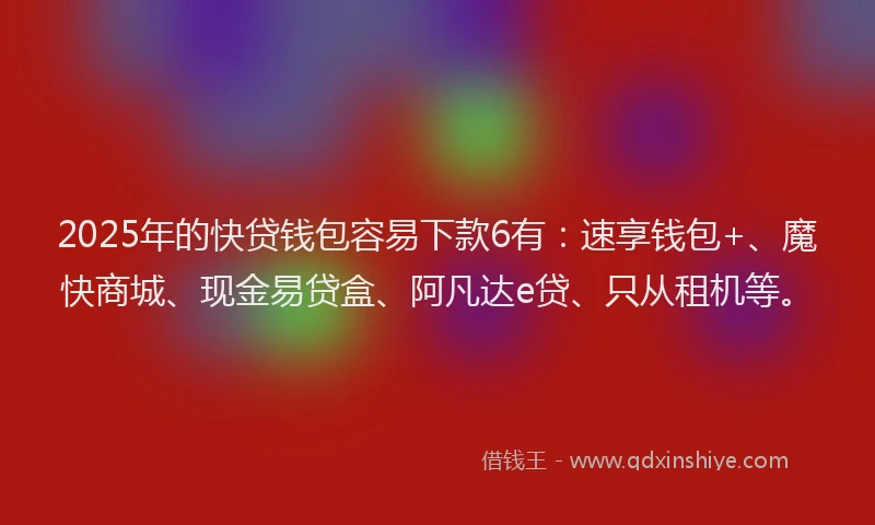 2025年的快贷钱包容易下款6有：速享钱包+、魔快商城、现金易贷盒、阿凡达e贷、只从租机等。