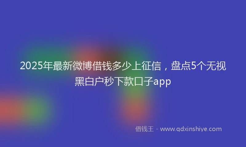 2025年最新微博借钱多少上征信，盘点5个无视黑白户秒下款口子app