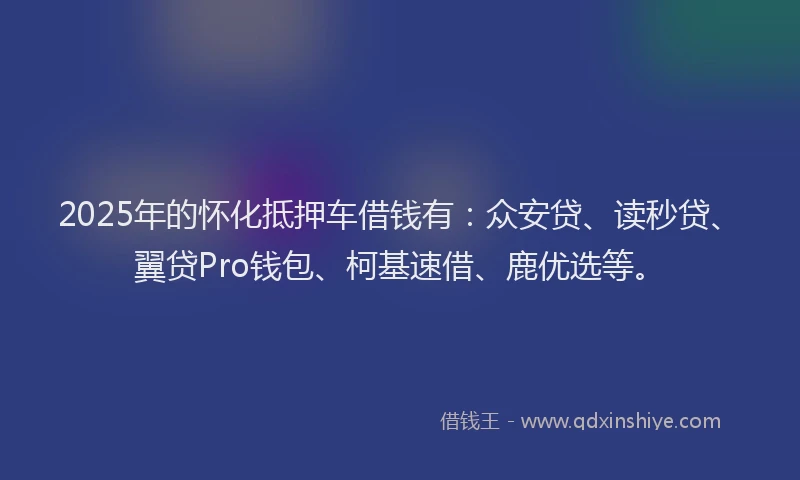 2025年的怀化抵押车借钱有：众安贷、读秒贷、翼贷Pro钱包、柯基速借、鹿优选等。