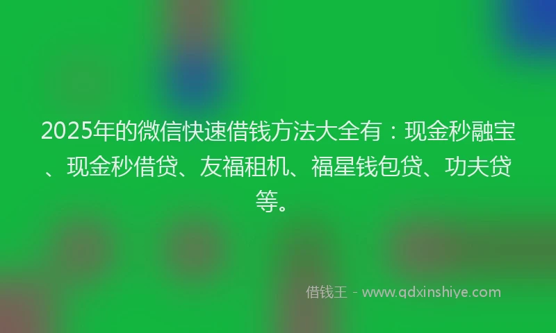 2025年的微信快速借钱方法大全有：现金秒融宝、现金秒借贷、友福租机、福星钱包贷、功夫贷等。