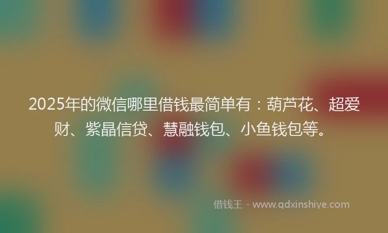 2025年的微信哪里借钱最简单有：葫芦花、超爱财、紫晶信贷、慧融钱包、小鱼钱包等。