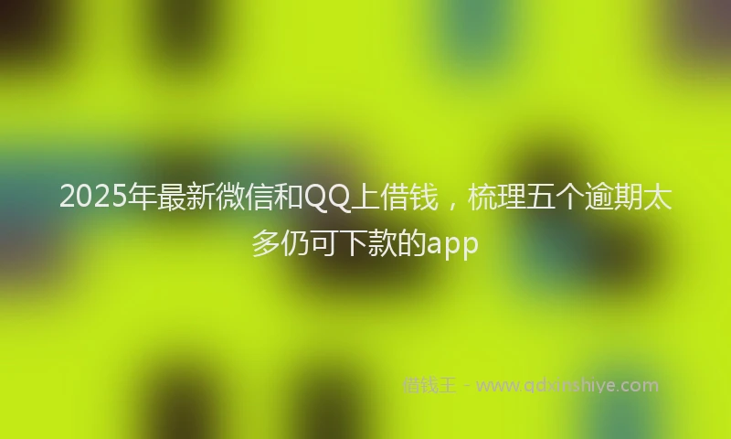 2025年最新微信和QQ上借钱，梳理五个逾期太多仍可下款的app