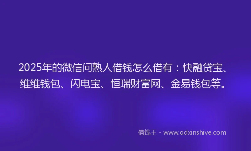 2025年的微信问熟人借钱怎么借有：快融贷宝、维维钱包、闪电宝、恒瑞财富网、金易钱包等。