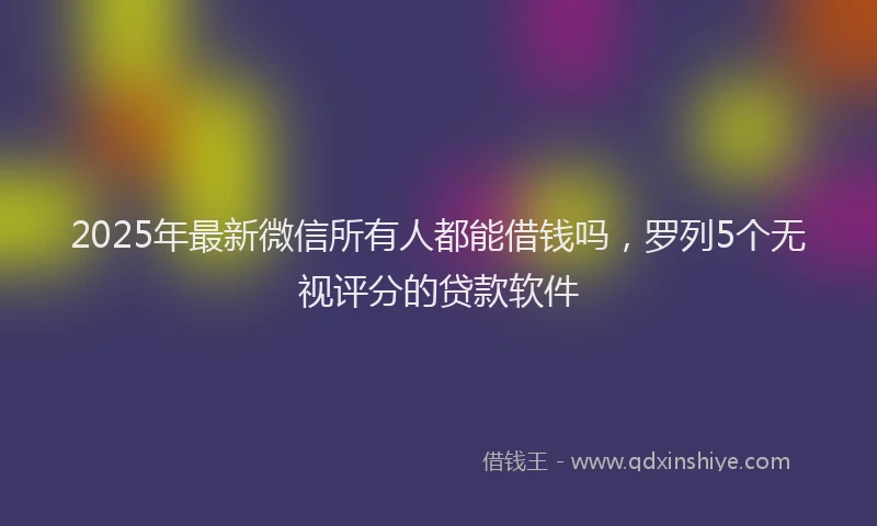 2025年最新微信所有人都能借钱吗，罗列5个无视评分的贷款软件
