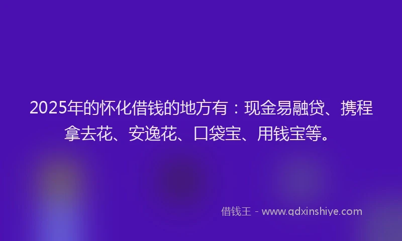 2025年的怀化借钱的地方有：现金易融贷、携程拿去花、安逸花、口袋宝、用钱宝等。