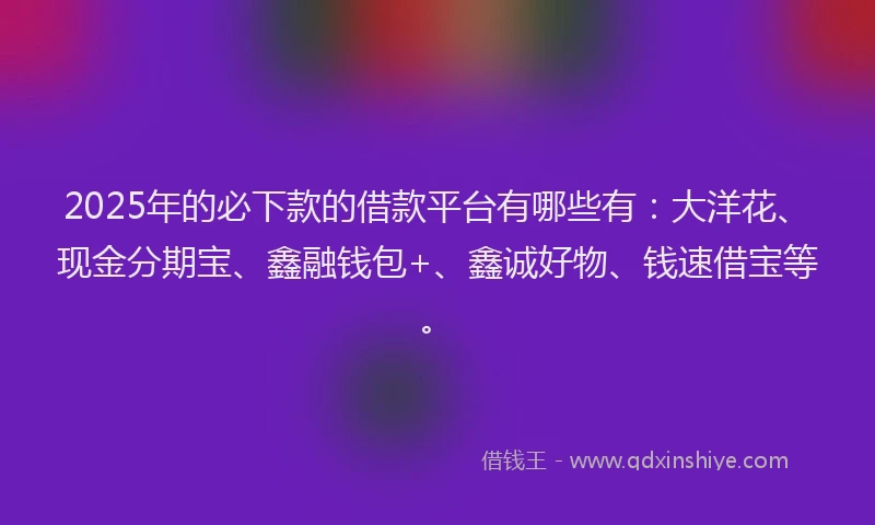 2025年的必下款的借款平台有哪些有：大洋花、现金分期宝、鑫融钱包+、鑫诚好物、钱速借宝等。