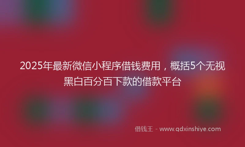 2025年最新微信小程序借钱费用，概括5个无视黑白百分百下款的借款平台