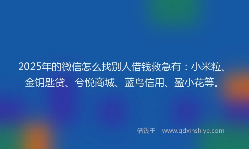 2025年的微信怎么找别人借钱救急有：小米粒、金钥匙贷、兮悦商城、蓝鸟信用、盈小花等。