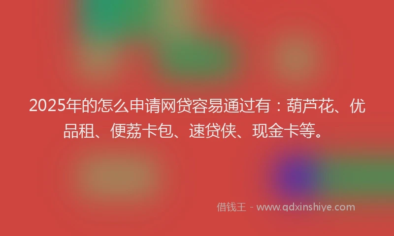2025年的怎么申请网贷容易通过有：葫芦花、优品租、便荔卡包、速贷侠、现金卡等。