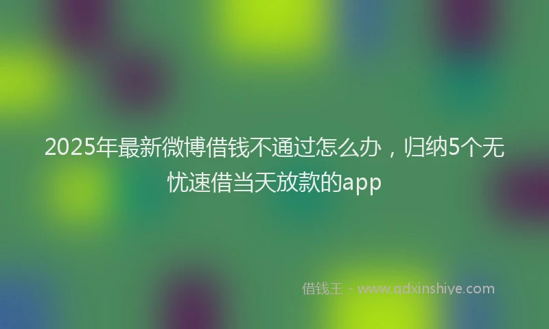 2025年最新微博借钱不通过怎么办，归纳5个无忧速借当天放款的app