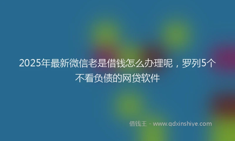 2025年最新微信老是借钱怎么办理呢，罗列5个不看负债的网贷软件