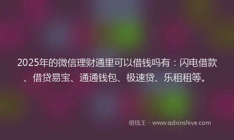 2025年的微信理财通里可以借钱吗有：闪电借款、借贷易宝、通通钱包、极速贷、乐租租等。