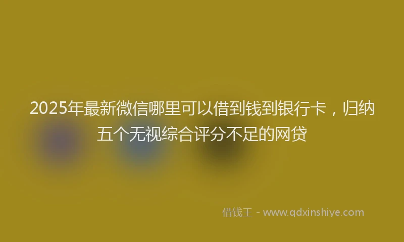 2025年最新微信哪里可以借到钱到银行卡，归纳五个无视综合评分不足的网贷
