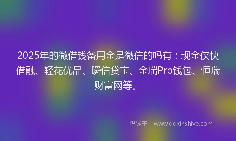 2025年的微借钱备用金是微信的吗有：现金侠快借融、轻花优品、瞬信贷宝、金瑞Pro钱包、恒瑞财富网等。