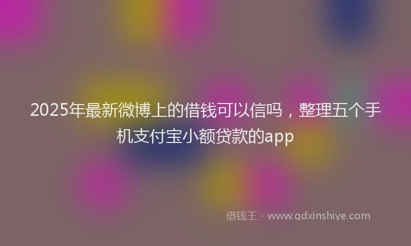 2025年最新微博上的借钱可以信吗，整理五个手机支付宝小额贷款的app