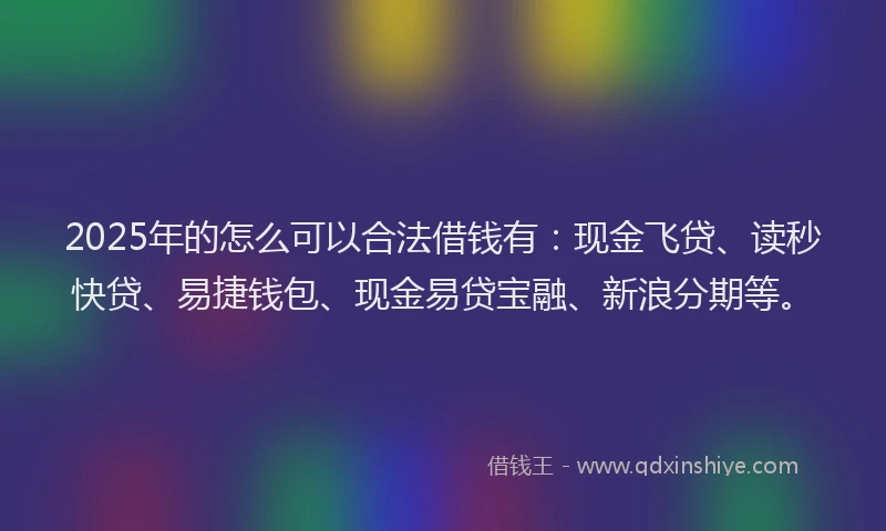 2025年的怎么可以合法借钱有：现金飞贷、读秒快贷、易捷钱包、现金易贷宝融、新浪分期等。