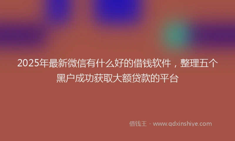 2025年最新微信有什么好的借钱软件，整理五个黑户成功获取大额贷款的平台