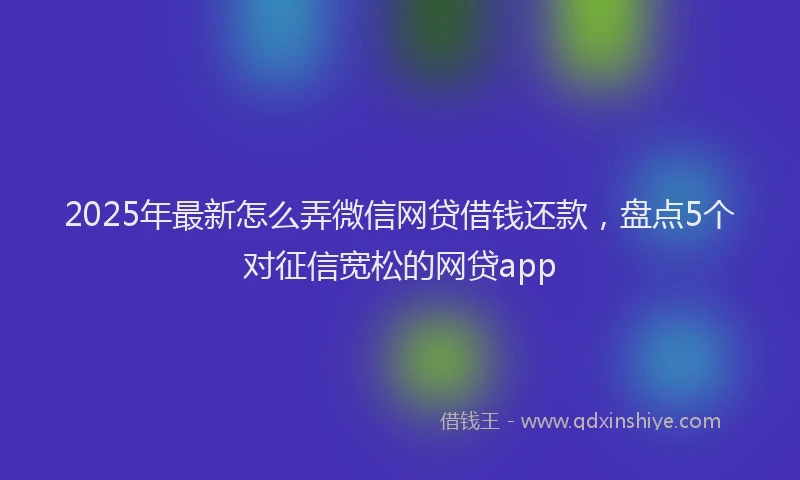 2025年最新怎么弄微信网贷借钱还款，盘点5个对征信宽松的网贷app