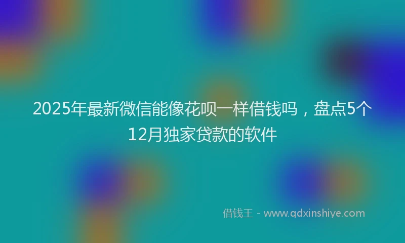 2025年最新微信能像花呗一样借钱吗，盘点5个12月独家贷款的软件