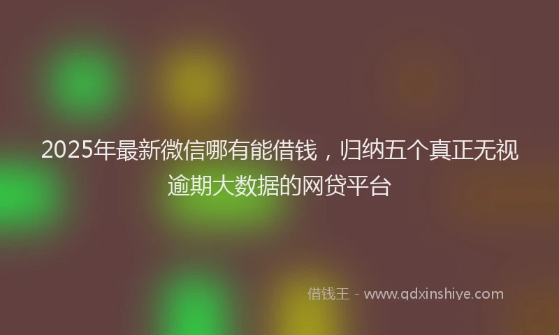 2025年最新微信哪有能借钱，归纳五个真正无视逾期大数据的网贷平台