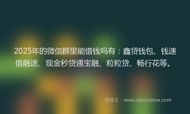 2025年的微信群里能借钱吗有：鑫贷钱包、钱速借融途、现金秒贷通宝融、粒粒贷、畅行花等。