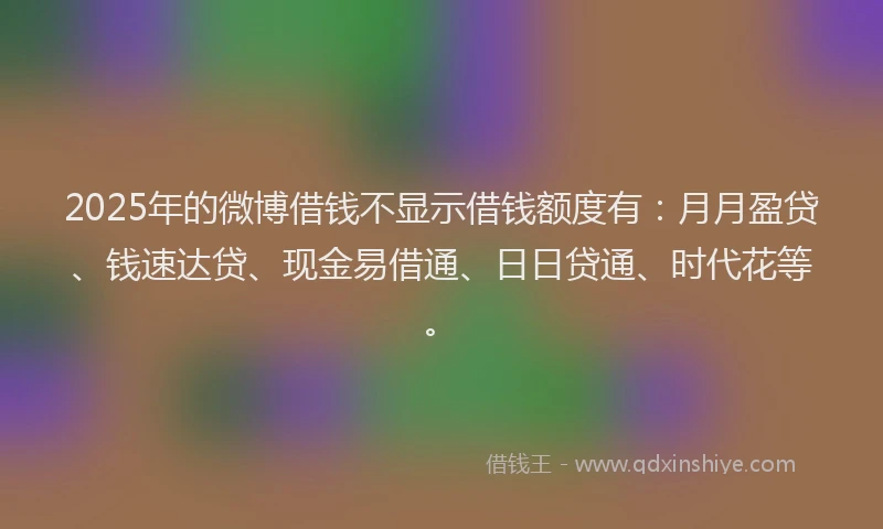 2025年的微博借钱不显示借钱额度有：月月盈贷、钱速达贷、现金易借通、日日贷通、时代花等。