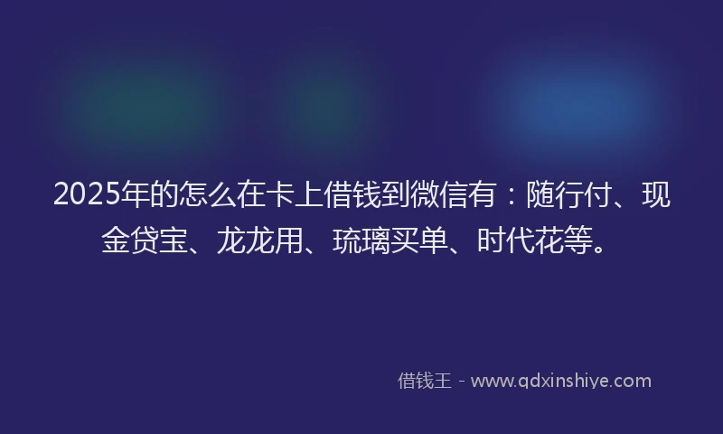 2025年的怎么在卡上借钱到微信有：随行付、现金贷宝、龙龙用、琉璃买单、时代花等。
