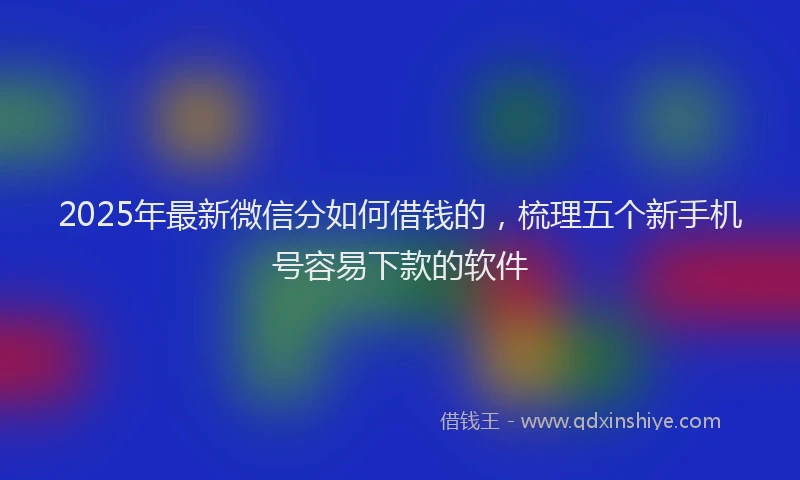 2025年最新微信分如何借钱的，梳理五个新手机号容易下款的软件